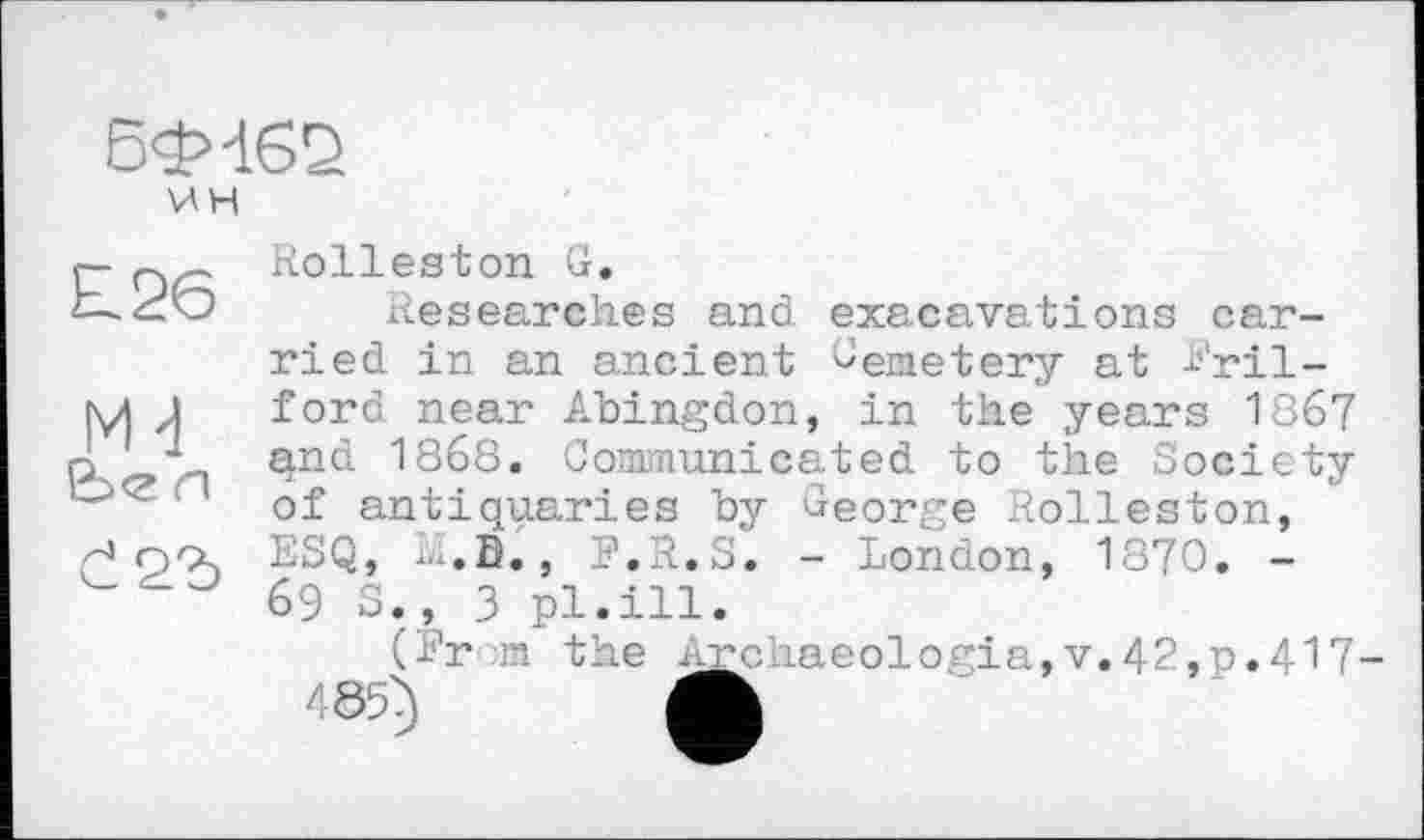 ﻿Бф-162 \АН
£26
Mđ
&><г л
Č25
Rolleston G.
Researches and exacavations carried in an ancient Seae-tery at S'ril-ford near Abingdon, in the years 1867 and 1868. Communicated to the Society of antiquaries by George Rolleston, ESQ, H.B., ?.R.S. - London, 1870. -69 S., 3 pl.ill.
(Erm the Archaeologia,v.42,p.4l7-465} A